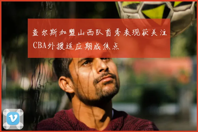 查尔斯加盟山西队首秀表现获关注 CBA外援适应期成焦点
